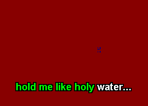 hold me like holy water...