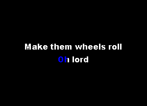 Make them wheels roll

Oh lord