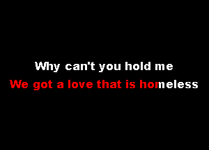 Why can't you hold me

We got a love that is homeless
