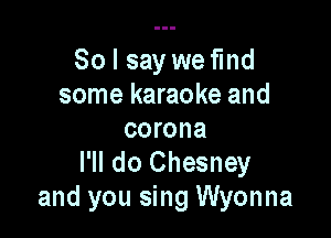 So I say we find
some karaoke and

corona
I'll do Chesney
and you sing Wyonna