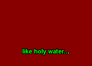 like holy water...