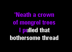 'Neath a crown
of mongrel trees

I pulled that
bothersome thread