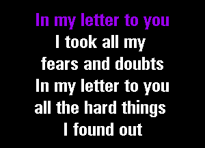 In my letter to you
I took all my
fears and doubts

In my letter to you
all the hard things
I found out