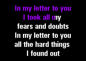 In my letter to you
I took all my
fears and doubts

In my letter to you
all the hard things
I found out