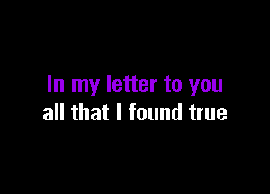 In my letter to you

all that I found true