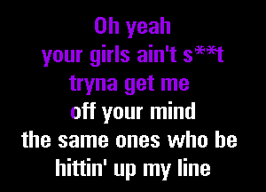 Oh yeah
your girls ain't 39951
tryna get me

off your mind
the same ones who he
hittin' up my line