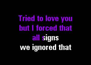 Tried to love you
but I forced that

all signs
we ignored that