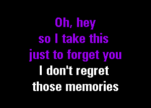 0h,hey
so I take this

iust to forget you
I don't regret
those memories