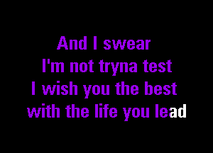 And I swear
I'm not tryna test

I wish you the best
with the life you lead