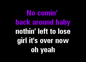 No comin'
back around baby

nothin' left to lose
girl it's over now
oh yeah