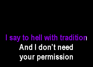 I say to hell with tradition
And I don t need
your permission