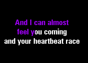 And I can almost

feel you coming
and your heartbeat race
