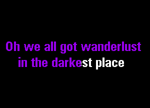 Oh we all got wanderlust

in the darkest place