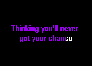 Thinking you'll never

get your chance