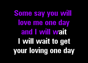 Some say you will
love me one day

and I will wait
I will wait to get
your loving one day