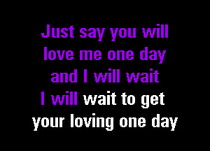 Just say you will
love me one day

and I will wait
I will wait to get
your loving one day