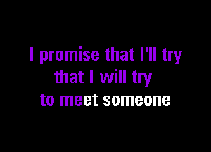 I promise that I'll try

that I will try
to meet someone