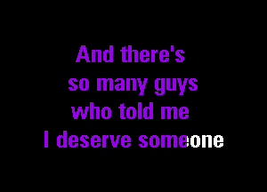 And there's
so many guys

who told me
I deserve someone