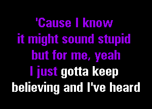 'Cause I know
it might sound stupid
but for me, yeah
I iust gotta keep
believing and I've heard