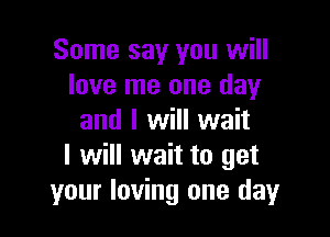 Some say you will
love me one day

and I will wait
I will wait to get
your loving one day