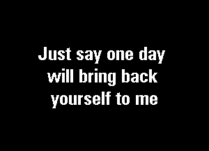 Just say one day

will bring back
yourself to me