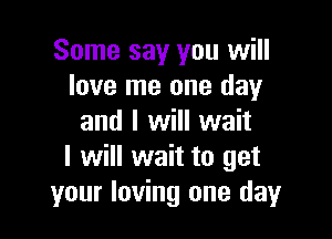 Some say you will
love me one day

and I will wait
I will wait to get
your loving one day