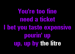 You're too fine
need a ticket

I bet you taste expensive
pou n'up
up, up by the litre