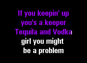 If you keepin' up
you's a keeper

Tequila and Vodka
girl you might
be a problem