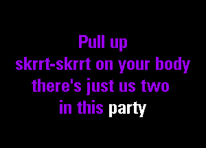 Pull up
skrrt-skrrt on your body

there's just us two
in this party