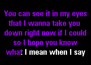 You can see it in my eyes
that I wanna take you
down right now if I could
so I hope you know
what I mean when I say