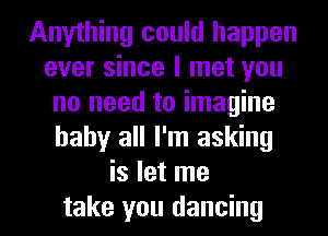 Anything could happen
ever since I met you
no need to imagine
baby all I'm asking
is let me
take you dancing