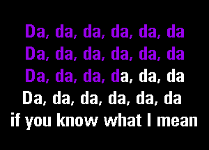 Da, da, da, da, da, da
Da, da, da, da, da, da
Da, da, da, da, da, da
Da, da, da, da, da, da
if you know what I mean