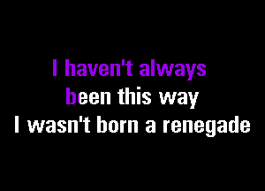 I haven't always

been this way
I wasn't born a renegade