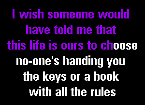 I wish someone would
have told me that
this life is ours to choose
no-one's handing you
the keys or a hook
with all the rules