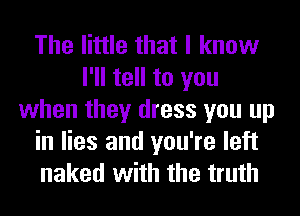 The little that I know
I'll tell to you
when they dress you up

in lies and you're left
naked with the truth