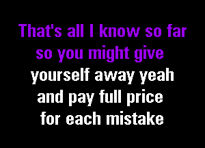 That's all I know so far
so you might give
yourself away yeah
and pay full price
for each mistake