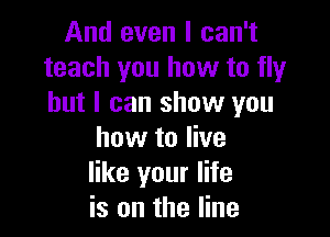 And even I can't
teach you how to fly
but I can show you

how to live
like your life
is on the line