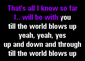 That's all I know so far
l.. will he with you
till the world blows up
yeah,yeah,yes
up and down and through
till the world blows up