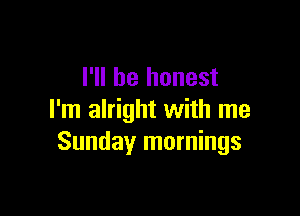 I'll be honest

I'm alright with me
Sundayr mornings