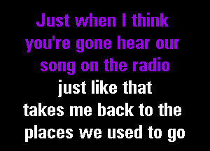 Just when I think
you're gone hear our
song on the radio
iust like that
takes me back to the
places we used to go