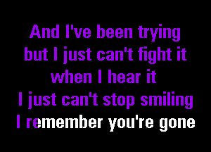 And I've been trying
but I iust can't fight it
when I hear it
I iust can't stop smiling
I remember you're gone