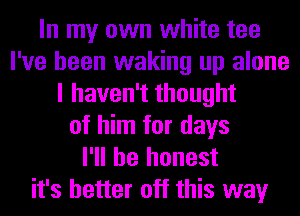 In my own white tee
I've been waking up alone
I haven't thought
of him for days
I'll be honest
it's better off this way