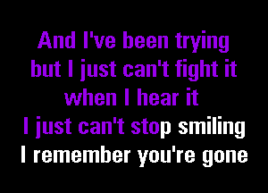 And I've been trying
but I iust can't fight it
when I hear it
I iust can't stop smiling
I remember you're gone