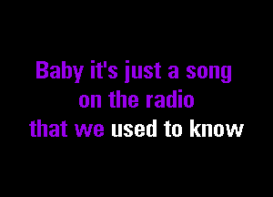 Baby it's just a song

on the radio
that we used to know