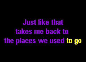 Just like that

takes me back to
the places we used to go