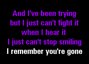 And I've been trying
but I iust can't fight it
when I hear it
I iust can't stop smiling
I remember you're gone