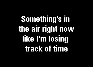 Something's in
the air right now

like I'm losing
track of time