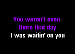 You weren't even

there that day
l was waitin' on you