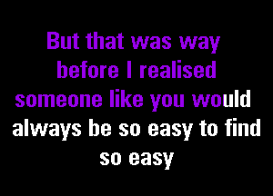 But that was way
before I realised
someone like you would
always be so easy to find
so easy