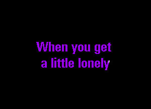 When you get

a little lonely